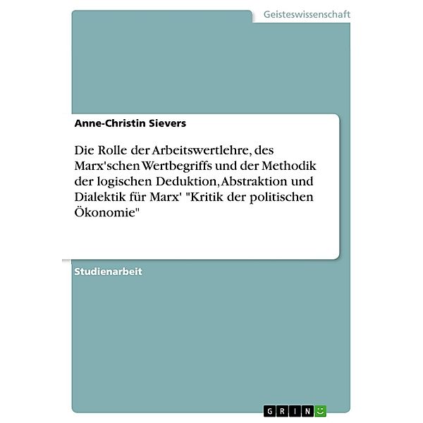 Bedeutung der Grundprämissen der Arbeitswertlehre, des Marxschen Wertbegriffs und der Methodik der logischen Deduktion, Abstraktion und Dialektik für Marx' 'Kritik der politischen Ökonomie', Anne-Christin Sievers