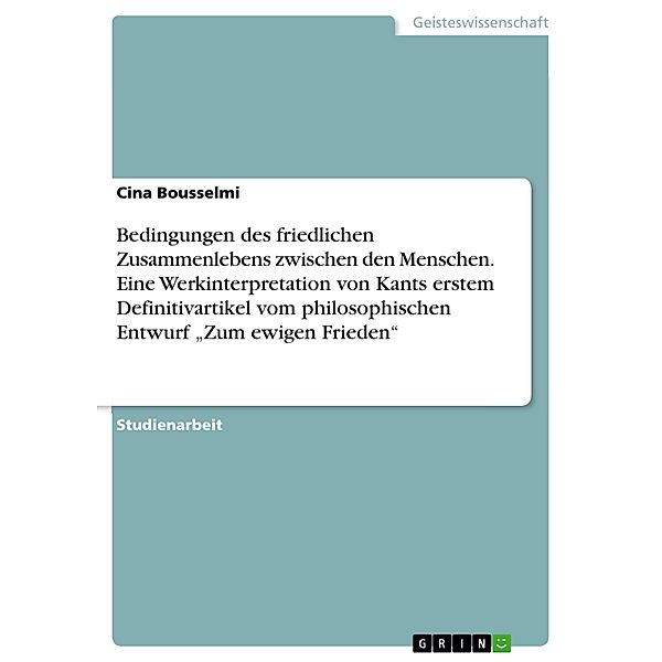 Bedingungen des friedlichen Zusammenlebens zwischen den Menschen. Eine Werkinterpretation von Kants erstem Definitivartikel vom philosophischen Entwurf Zum ewigen Frieden, Cina Bousselmi