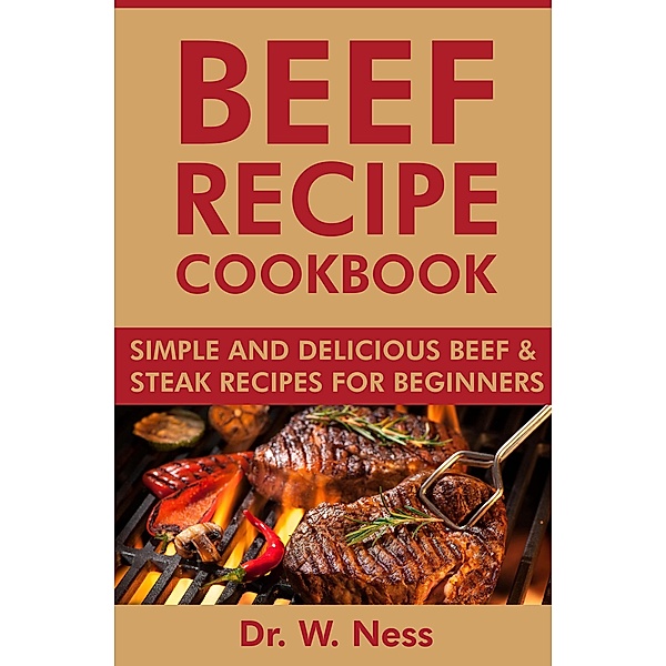 Beef Recipe Cookbook: Simple and Delicious Beef & Steak Recipes for Beginners, W. Ness