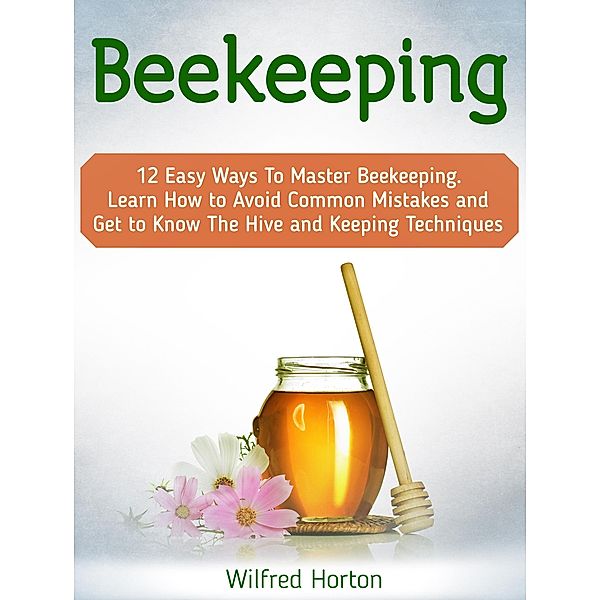 Beekeeping: 12 Easy Ways To Master Beekeeping. Learn How to Avoid Common Mistakes and Get to Know The Hive and Keeping Techniques, Wilfred Horton