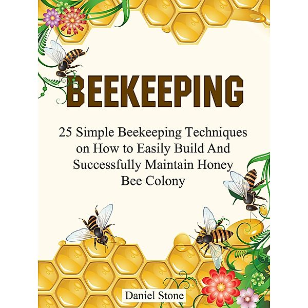 Beekeeping: 25 Simple Beekeeping Techniques On How to Easily Build And Succesfully Maintain Honey Bee Colony, Daniel Stone