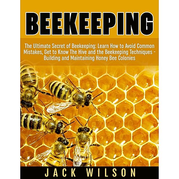 Beekeeping: Beekeeping Guide: Avoid Common Mistakes, Get to Know The Hive and the Beekeeping Techniques - Building and Maintaining Honey Bee Colonies, Jack Wilson