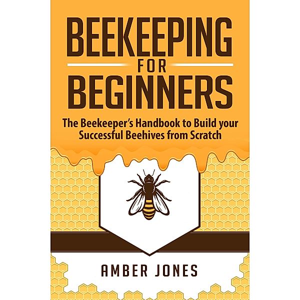 Beekeeping for Beginners: The Beekeeper's Guide to learn how to Build your Successful Beehives from Scratch, Amber Jones