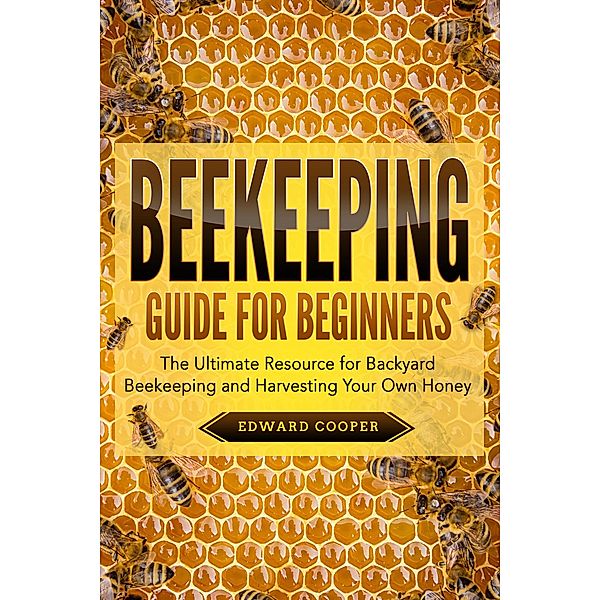 Beekeeping Guide for Beginners: The Ultimate Resource for Backyard Beekeeping and Harvesting Your Own Honey, Edward Cooper