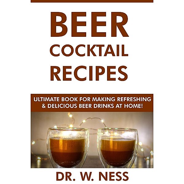 Beer Cocktail Recipes: Ultimate Book for Making Refreshing & Delicious Beer Drinks at Home, W. Ness