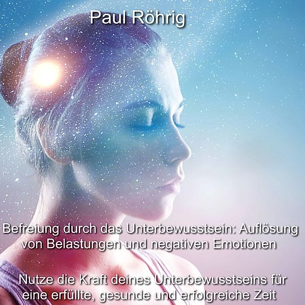 Befreiung durch das Unterbewusstsein: Auflösung von Belastungen und negativen Emotionen, Paul Röhrig