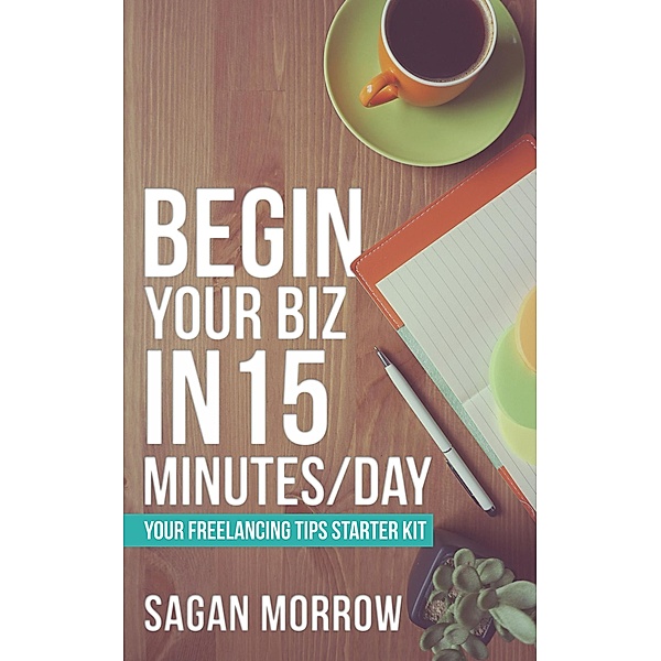 Begin Your Biz in 15 Minutes/Day: Your Freelancing Tips Starter Kit, Sagan Morrow