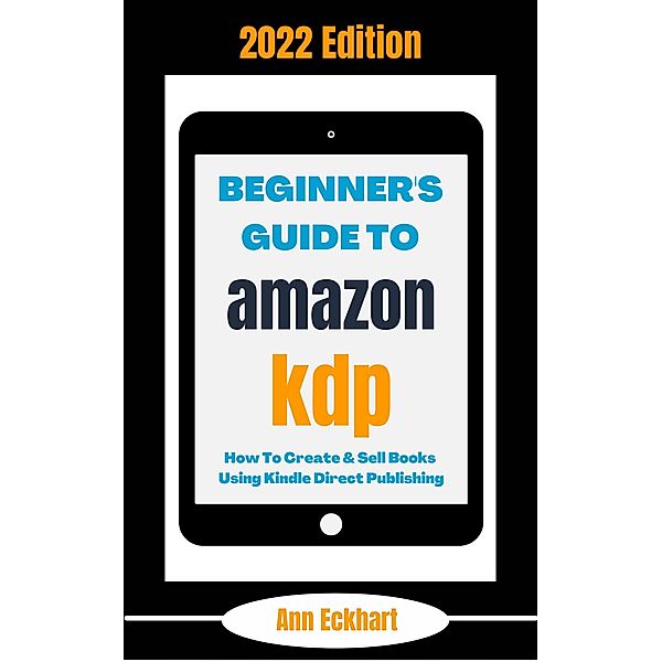 Beginner's Guide To Amazon KDP 2022 Edition: How To Create & Sell Books Using Kindle Direct Publishing (2022 Home Based Business Books, #1) / 2022 Home Based Business Books, Ann Eckhart