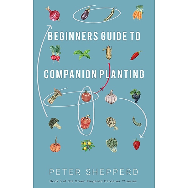 Beginners Guide to Companion Planting: Gardening Methods using Plant Partners to Grow Organic Vegetables (The Green Fingered Gardener, #3) / The Green Fingered Gardener, Peter Shepperd
