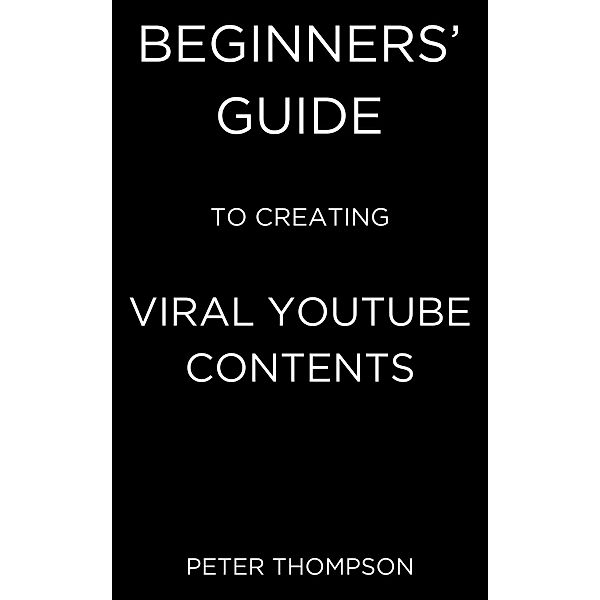 Beginners' Guide to Creating Viral Youtube Contents, Peter Thompson