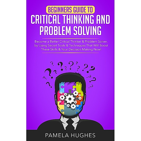 Beginners Guide to Critical Thinking and Problem Solving: Become a Better Critical Thinker & Problem Solver, by Using Secret Tools & Techniques That Will Boost These Skills & Your Decision Making Now!, Pamela Hughes