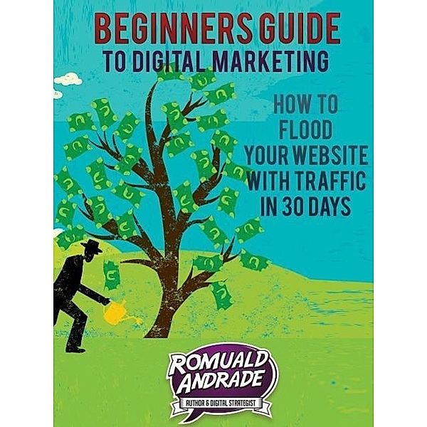 Beginners Guide to Digital Marketing: How To Flood Your Website With Traffic in 30 days, Romuald Andrade