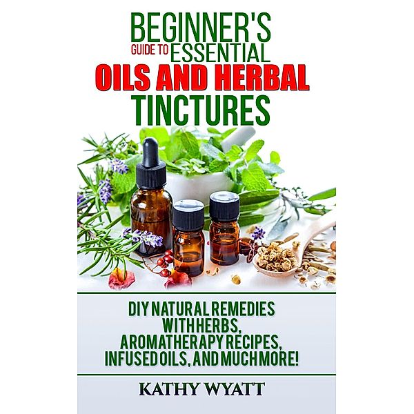 Beginner's Guide to Essential Oils and Herbal Tinctures: DIY Natural Remedies with Herbs, Aromatherapy Recipes, Infused Oils, and Much More! (Homesteading Freedom) / Homesteading Freedom, Kathy Wyatt