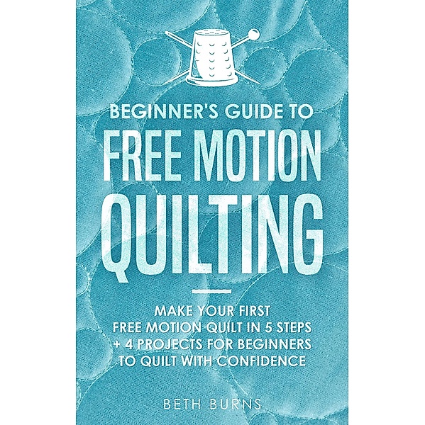 Beginner's Guide to Free Motion Quilting: What Beginners Should Know Before Starting FMQ + 4 Projects for Beginners to Quilt with Confidence, Beth Burns
