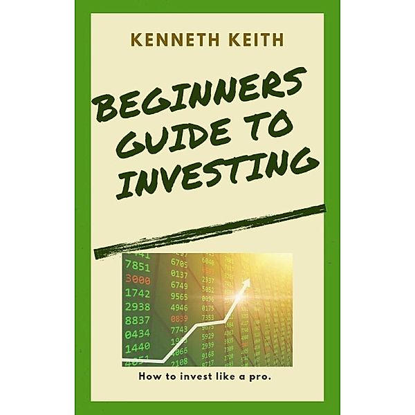 Beginners Guide to Investing: How to Invest Like A Pro, Kenneth Keith