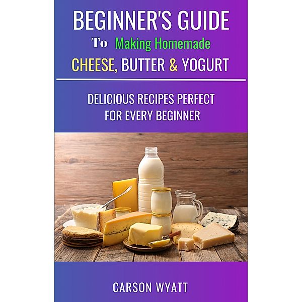 Beginners Guide to Making Homemade Cheese, Butter & Yogurt: Delicious Recipes Perfect for Every Beginner! (Homesteading Freedom) / Homesteading Freedom, Carson Wyatt