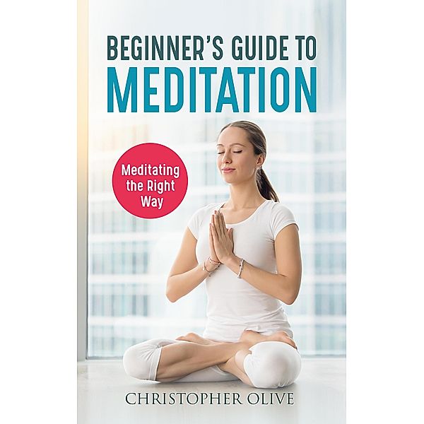 Beginner's Guide to Meditation: Meditating the Right Way, Christopher Olive