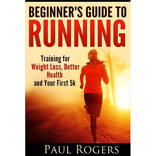 Beginner's Guide to Running: Training for Weight Loss, Better Health and Your First 5k, Paul Rogers