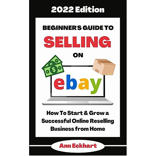 Beginner's Guide To Selling On Ebay 2022 Edition: How To Start & Grow a Successful Online Reselling Business from Home (2022 Home Based Business Books, #1) / 2022 Home Based Business Books, Ann Eckhart