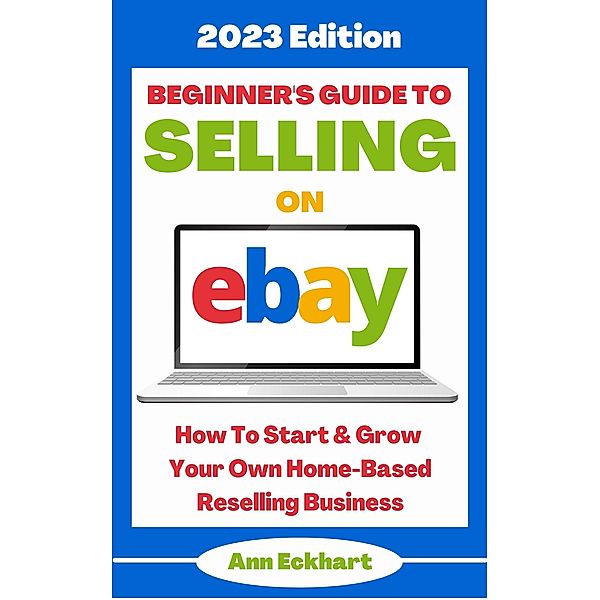 Beginner's Guide To Selling On Ebay: 2023 Edition (2023 Home Based Business Books, #1) / 2023 Home Based Business Books, Ann Eckhart