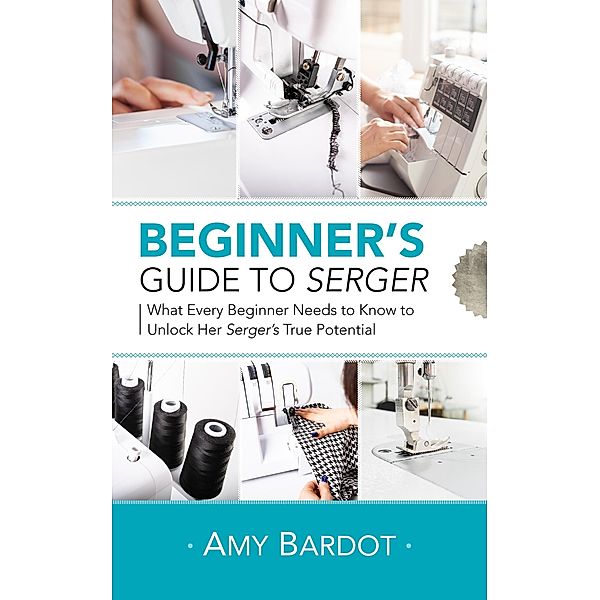 Beginner's Guide to Serger: What Every Beginner Needs to Know to Unlock Her Serger's True Potential, Amy Bardot