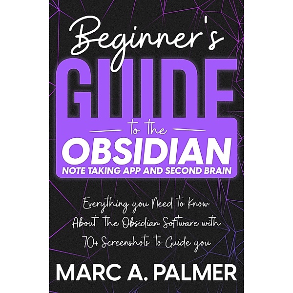Beginner's Guide to the Obsidian Note Taking App and Second Brain: Everything you Need to Know About the Obsidian Software with 70+ Screenshots to Guide you, Marc A. Palmer