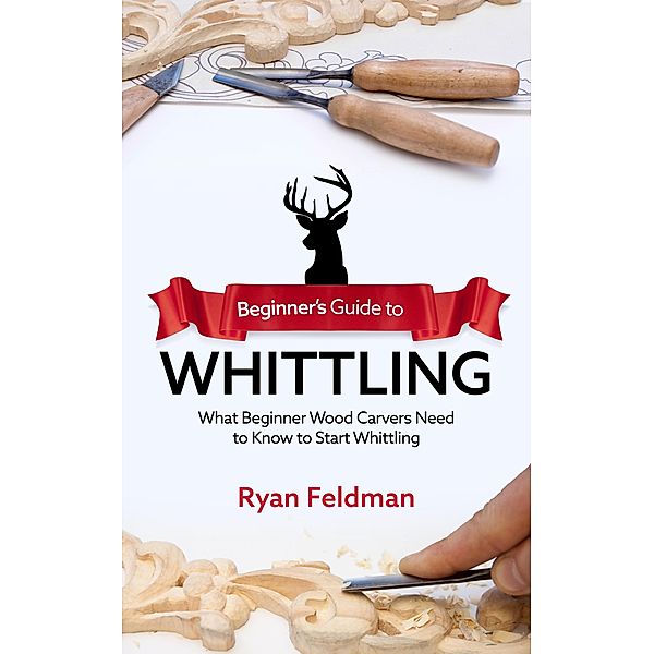 Beginner's Guide to Whittling: What Beginner Wood Carvers Need to Know to Start Whittling, Ryan Feldman