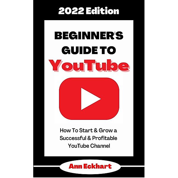 Beginner's Guide To YouTube 2022 Edition: How To Start & Grow a Successful & Profitable YouTube Channel (2022 Home Based Business Books, #1) / 2022 Home Based Business Books, Ann Eckhart