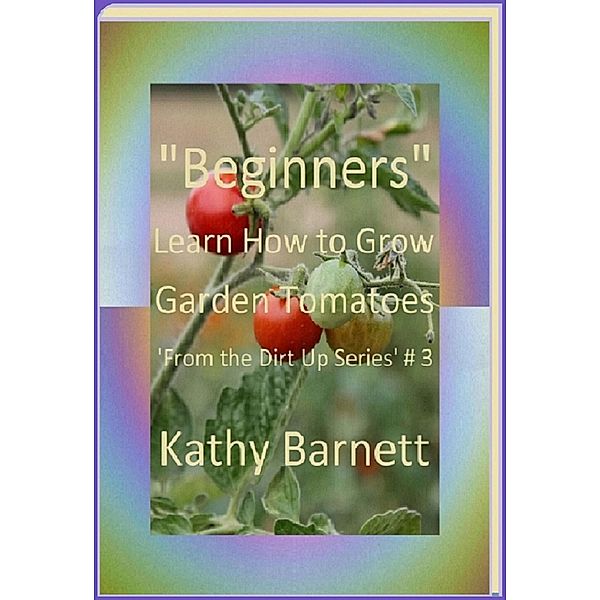 Beginners How to Grow Garden Tomatoes (: From the Dirt Up Series, #3) / : From the Dirt Up Series, Kathy Barnett