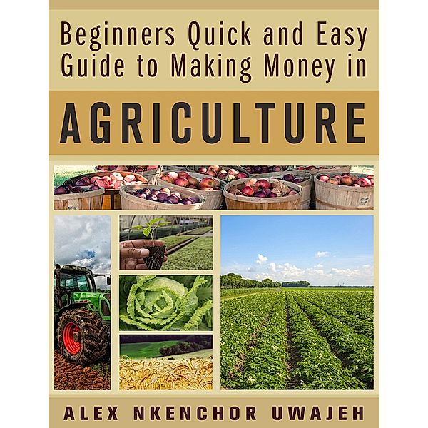 Beginners Quick and Easy Guide to Making Money in Agriculture, Alex Nkenchor Uwajeh