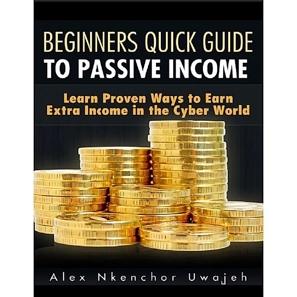 Beginners Quick Guide to Passive Income: Learn Proven Ways to Earn Extra Income in the Cyber World, Alex Nkenchor Uwajeh