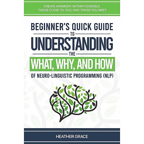 Beginner's Quick Guide to Understanding the What, Why, and How of Neuro-Linguistic Programming (NLP): Create Harmony Within Yourself, Those Close to You, and Those You Meet, Heather Grace