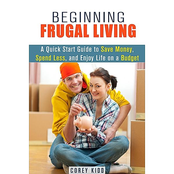 Beginning Frugal Living: A Quick Start Guide to Save Money, Spend Less and Enjoy Life on a Budget (Saving Money Tips and Thrift Shopping Hacks) / Saving Money Tips and Thrift Shopping Hacks, Corey Kidd