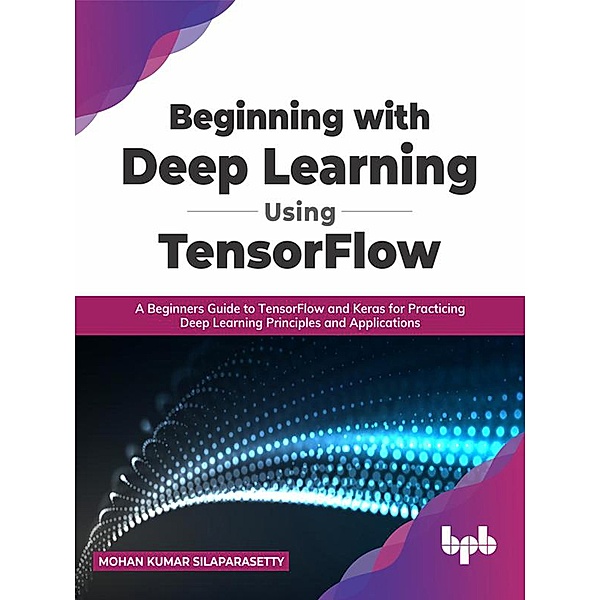 Beginning with Deep Learning Using TensorFlow: A Beginners Guide to TensorFlow and Keras for Practicing Deep Learning Principles and Applications (English Edition), Mohan Kumar Silaparasetty