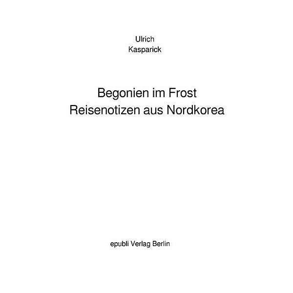 Begonien im Frost. Reisenotizen aus Nordkorea, Ulrich Kasparick