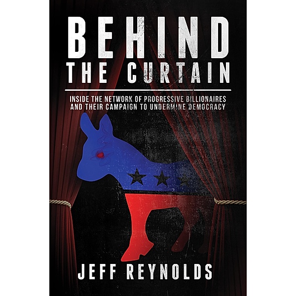 Behind the Curtain: Inside the Network of Progressive Billionaires and Their Campaign to Undermine Democracy, Jeff Reynolds