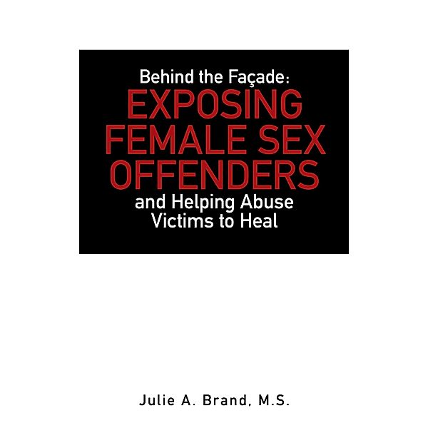 Behind the Façade: Exposing Female Sex Offenders and Helping Abuse Victims to Heal, Julie A. Brand M. S.