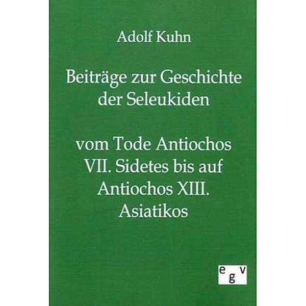 Beiträge zur Geschichte der Seleukiden vom Tode Antiochos VII. Sidetes bis auf Antiochos XIII. Asiatikos, Adolf Kuhn