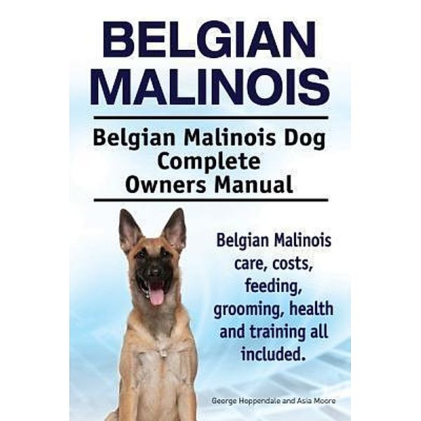 Belgian Malinois. Belgian Malinois Dog Complete Owners Manual. Belgian Malinois care, costs, feeding, grooming, health and training all included., George Hoppendale, Asia Moore
