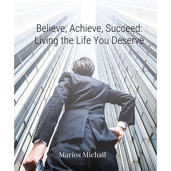 Believe, Achieve, Succeed: Living the Life You Deserve, Marios Michail