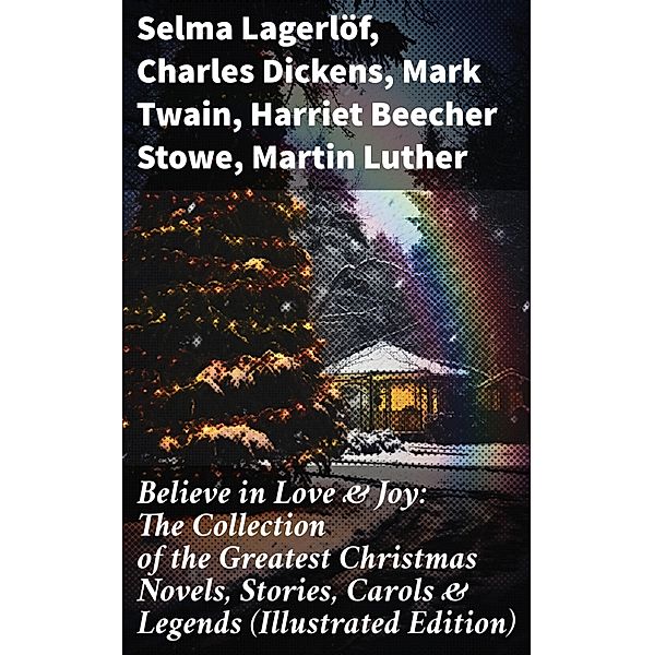 Believe in Love & Joy: The Collection of the Greatest Christmas Novels, Stories, Carols & Legends (Illustrated Edition), Selma Lagerlöf, Carolyn Wells, Sophie May, Louisa May Alcott, Henry Van Dyke, Walter Scott, Anthony Trollope, Rudyard Kipling, Beatrix Potter, Emily Dickinson, Lucas Malet, Charles Dickens, Thomas Nelson Page, O. Henry, Maud Lindsay, Alice Hale Burnett, Walter Crane, Amy Ella Blanchard, Amanda M. Douglas, Booker T. Washington, Ernest Ingersoll, L. Frank Baum, Mark Twain, J. M. Barrie, Eleanor H. Porter, Annie F. Johnston, Jacob A. Riis, Florence L. Barclay, E. T. A. Hoffmann, Marjorie L. C. Pickthall, Hans Christian Andersen, William Butler Yeats, Lucy Maud Montgomery, Harriet Beecher Stowe, Leo Tolstoy, Fyodor Dostoevsky, Alfred Tennyson, George Macdonald, A. S. Boyd, Juliana Horatia Ewing, Brothers Grimm, Clement Moore, Susan Anne Livingston, Ridley Sedgwick, Martin Luther, Lucy Wheelock, Aunt Hede, Frederick E. Dewhurst, Robert Louis Stevenson, William Shakespeare, Henry Wadsworth Longfellow, William Wordsworth