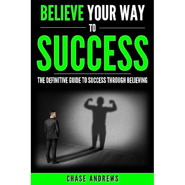 Believe Your Way to Success - The Definitive Guide to Success Through Believing: How Believing Takes You from Where You are to Where You Want to Be (Your Path to Success, #5), Chase Andrews