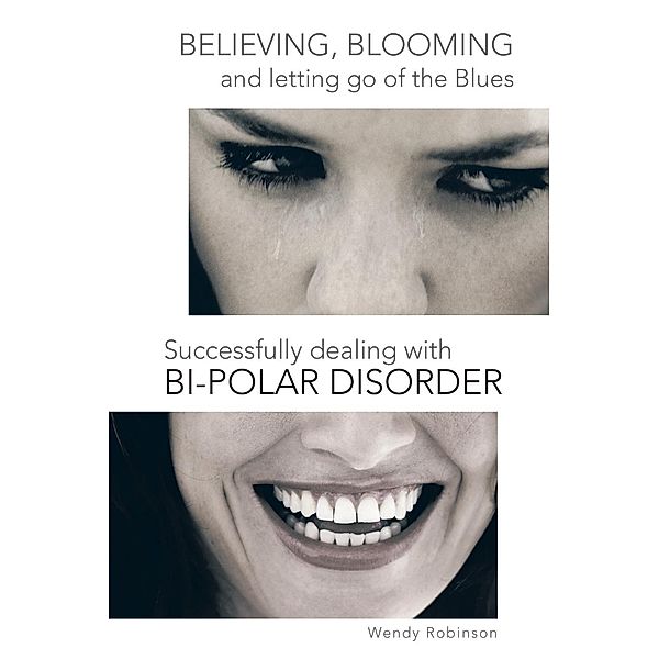 Believing, Blooming and Letting Go of the Blues Successfully Dealing with Bi-Polar Disorder, Wendy Robinson