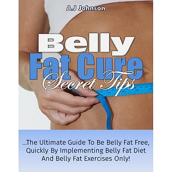 Belly fat Cure Secret Tips: The Ultimate Guide to be Belly fat Free Quickly by Implementing Belly fat Diet and Belly fat Exercises Only!, A. J Johnson