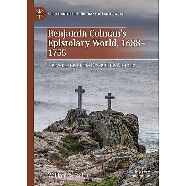 Benjamin Colman's Epistolary World, 1688-1755 / Christianities in the Trans-Atlantic World, William R. Smith