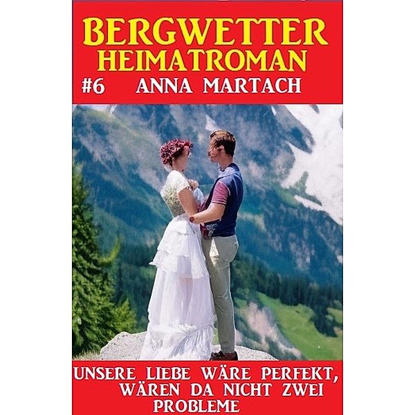 Bergwetter Heimatroman 6: Unsere Liebe wäre perfekt, gäbe es da nicht zwei Probleme, Anna Martach