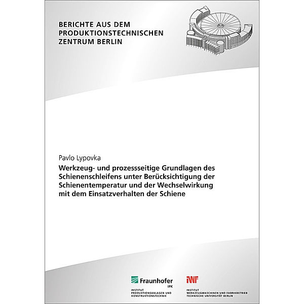 Berichte aus dem Produktionstechnischen Zentrum Berlin / Werkzeug- und prozessseitige Grundlagen des Schienenschleifens unter Berücksichtigung der Schienentemperatur und der Wechselwirkung mit dem Einsatzverhalten der Schiene., Pavlo Lypovka