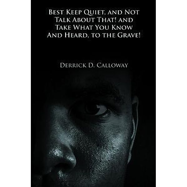 BEST KEEP QUIET, AND NOT TALK ABOUT THAT! AND TAKE WHAT YOU KNOW AND HEARD, TO THE GRAVE! / Writers Branding LLC, Derrick D. Calloway