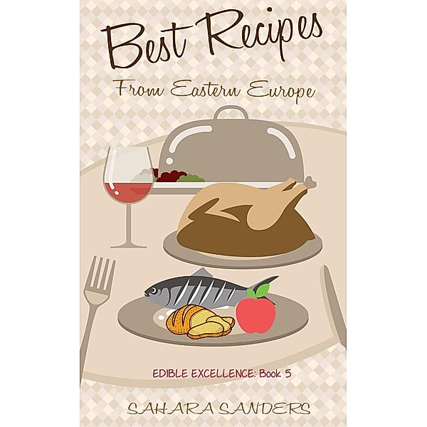 Best Recipes From Eastern Europe: Dainty Dishes, Delicious Drinks (Edible Excellence, #5) / Edible Excellence, Sahara Sanders
