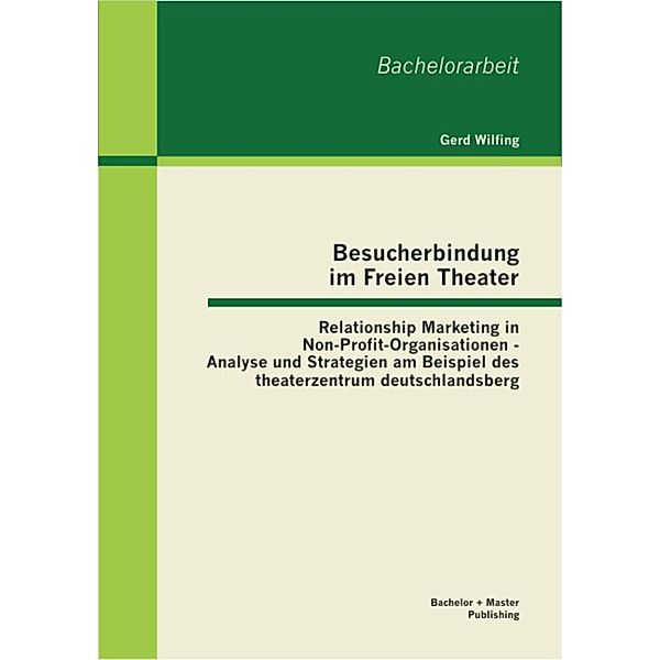 Besucherbindung im Freien Theater: Relationship Marketing in Non-Profit-Organisationen - Analyse und Strategien am Beispiel des theaterzentrum deutschlandsberg, Gerd Wilfing